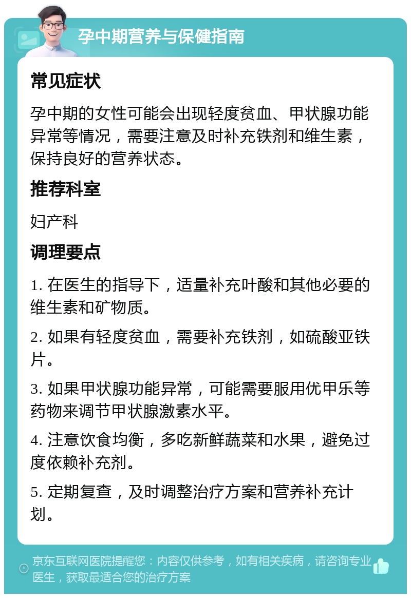 孕中期营养与保健指南 常见症状 孕中期的女性可能会出现轻度贫血、甲状腺功能异常等情况，需要注意及时补充铁剂和维生素，保持良好的营养状态。 推荐科室 妇产科 调理要点 1. 在医生的指导下，适量补充叶酸和其他必要的维生素和矿物质。 2. 如果有轻度贫血，需要补充铁剂，如硫酸亚铁片。 3. 如果甲状腺功能异常，可能需要服用优甲乐等药物来调节甲状腺激素水平。 4. 注意饮食均衡，多吃新鲜蔬菜和水果，避免过度依赖补充剂。 5. 定期复查，及时调整治疗方案和营养补充计划。