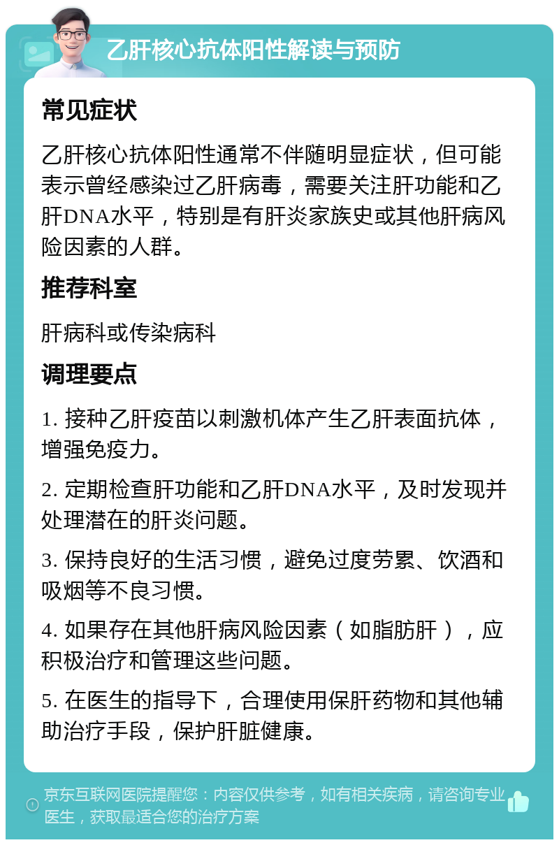 乙肝核心抗体阳性解读与预防 常见症状 乙肝核心抗体阳性通常不伴随明显症状，但可能表示曾经感染过乙肝病毒，需要关注肝功能和乙肝DNA水平，特别是有肝炎家族史或其他肝病风险因素的人群。 推荐科室 肝病科或传染病科 调理要点 1. 接种乙肝疫苗以刺激机体产生乙肝表面抗体，增强免疫力。 2. 定期检查肝功能和乙肝DNA水平，及时发现并处理潜在的肝炎问题。 3. 保持良好的生活习惯，避免过度劳累、饮酒和吸烟等不良习惯。 4. 如果存在其他肝病风险因素（如脂肪肝），应积极治疗和管理这些问题。 5. 在医生的指导下，合理使用保肝药物和其他辅助治疗手段，保护肝脏健康。