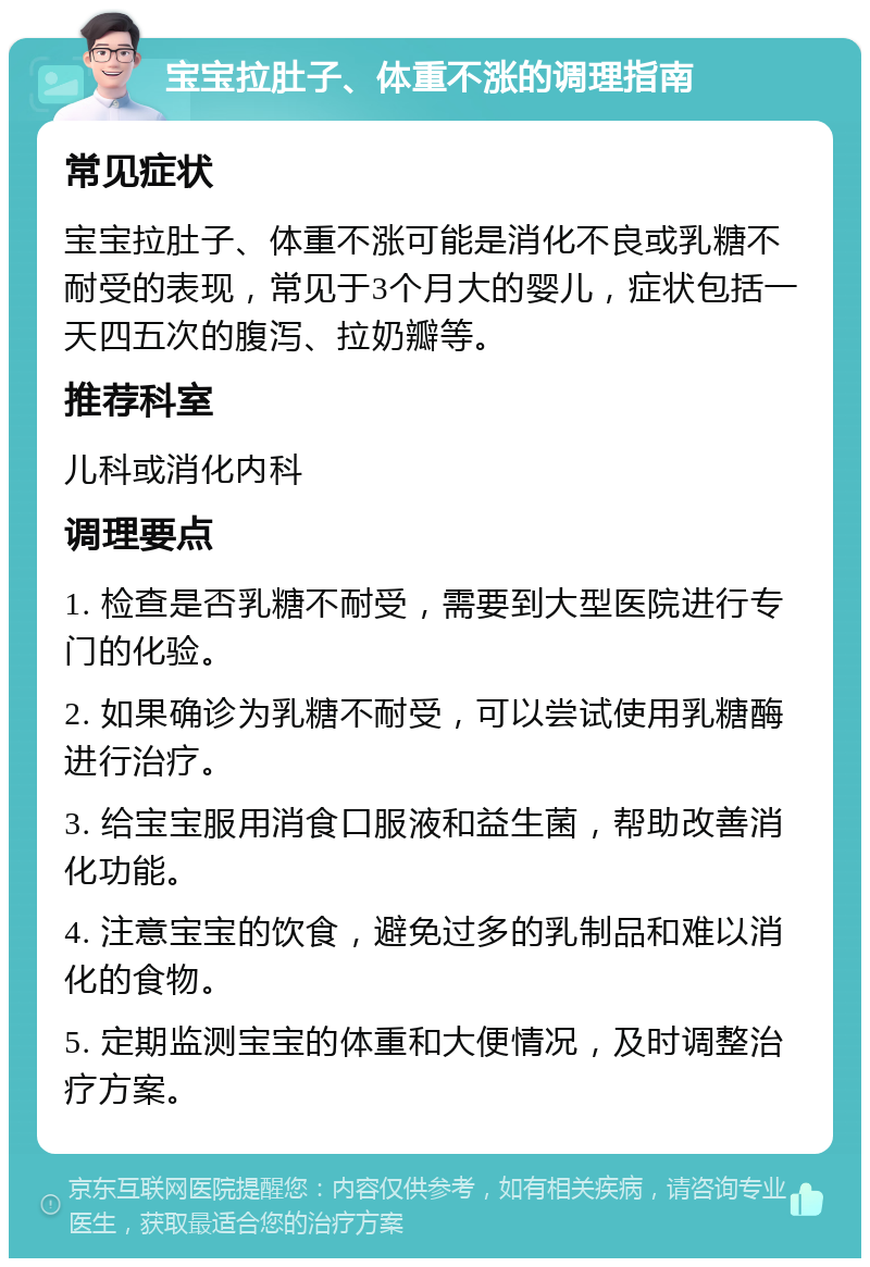 宝宝拉肚子、体重不涨的调理指南 常见症状 宝宝拉肚子、体重不涨可能是消化不良或乳糖不耐受的表现，常见于3个月大的婴儿，症状包括一天四五次的腹泻、拉奶瓣等。 推荐科室 儿科或消化内科 调理要点 1. 检查是否乳糖不耐受，需要到大型医院进行专门的化验。 2. 如果确诊为乳糖不耐受，可以尝试使用乳糖酶进行治疗。 3. 给宝宝服用消食口服液和益生菌，帮助改善消化功能。 4. 注意宝宝的饮食，避免过多的乳制品和难以消化的食物。 5. 定期监测宝宝的体重和大便情况，及时调整治疗方案。