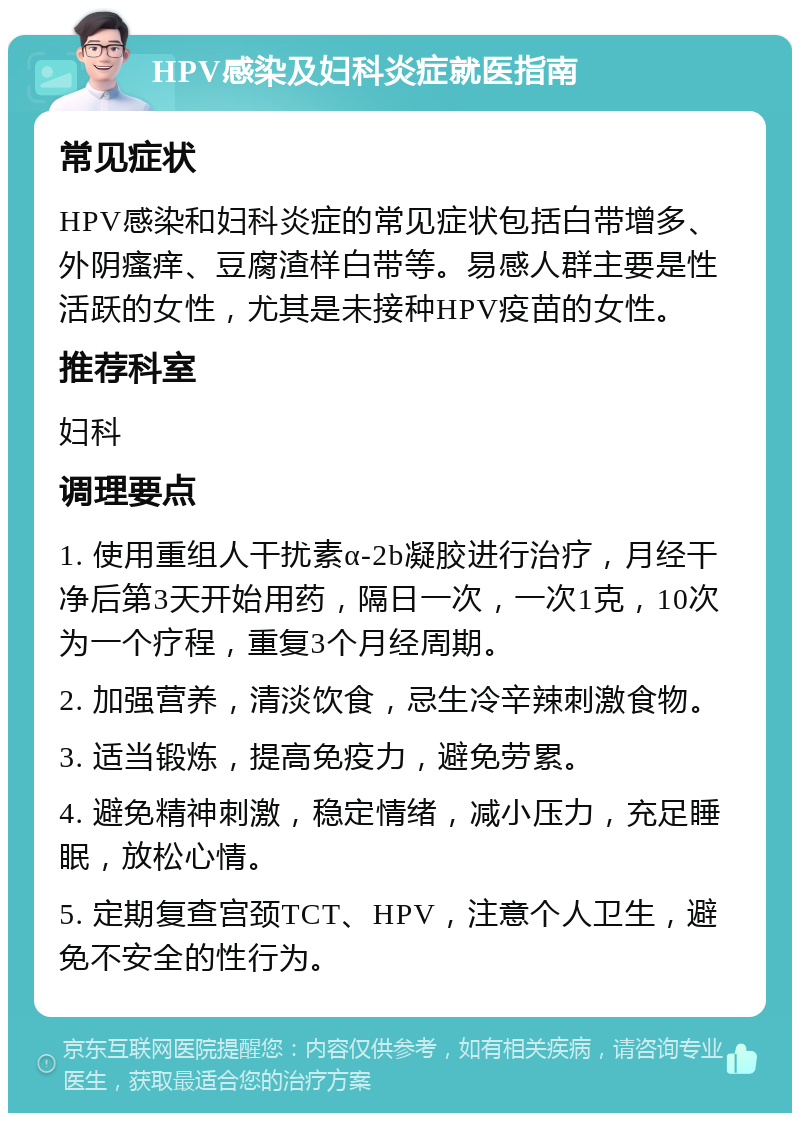 HPV感染及妇科炎症就医指南 常见症状 HPV感染和妇科炎症的常见症状包括白带增多、外阴瘙痒、豆腐渣样白带等。易感人群主要是性活跃的女性，尤其是未接种HPV疫苗的女性。 推荐科室 妇科 调理要点 1. 使用重组人干扰素α-2b凝胶进行治疗，月经干净后第3天开始用药，隔日一次，一次1克，10次为一个疗程，重复3个月经周期。 2. 加强营养，清淡饮食，忌生冷辛辣刺激食物。 3. 适当锻炼，提高免疫力，避免劳累。 4. 避免精神刺激，稳定情绪，减小压力，充足睡眠，放松心情。 5. 定期复查宫颈TCT、HPV，注意个人卫生，避免不安全的性行为。