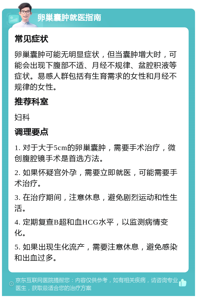 卵巢囊肿就医指南 常见症状 卵巢囊肿可能无明显症状，但当囊肿增大时，可能会出现下腹部不适、月经不规律、盆腔积液等症状。易感人群包括有生育需求的女性和月经不规律的女性。 推荐科室 妇科 调理要点 1. 对于大于5cm的卵巢囊肿，需要手术治疗，微创腹腔镜手术是首选方法。 2. 如果怀疑宫外孕，需要立即就医，可能需要手术治疗。 3. 在治疗期间，注意休息，避免剧烈运动和性生活。 4. 定期复查B超和血HCG水平，以监测病情变化。 5. 如果出现生化流产，需要注意休息，避免感染和出血过多。