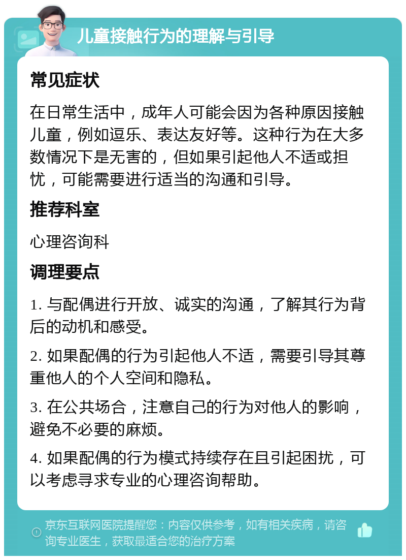 儿童接触行为的理解与引导 常见症状 在日常生活中，成年人可能会因为各种原因接触儿童，例如逗乐、表达友好等。这种行为在大多数情况下是无害的，但如果引起他人不适或担忧，可能需要进行适当的沟通和引导。 推荐科室 心理咨询科 调理要点 1. 与配偶进行开放、诚实的沟通，了解其行为背后的动机和感受。 2. 如果配偶的行为引起他人不适，需要引导其尊重他人的个人空间和隐私。 3. 在公共场合，注意自己的行为对他人的影响，避免不必要的麻烦。 4. 如果配偶的行为模式持续存在且引起困扰，可以考虑寻求专业的心理咨询帮助。