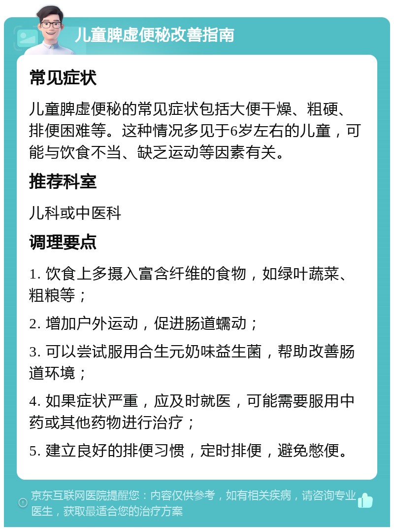 儿童脾虚便秘改善指南 常见症状 儿童脾虚便秘的常见症状包括大便干燥、粗硬、排便困难等。这种情况多见于6岁左右的儿童，可能与饮食不当、缺乏运动等因素有关。 推荐科室 儿科或中医科 调理要点 1. 饮食上多摄入富含纤维的食物，如绿叶蔬菜、粗粮等； 2. 增加户外运动，促进肠道蠕动； 3. 可以尝试服用合生元奶味益生菌，帮助改善肠道环境； 4. 如果症状严重，应及时就医，可能需要服用中药或其他药物进行治疗； 5. 建立良好的排便习惯，定时排便，避免憋便。