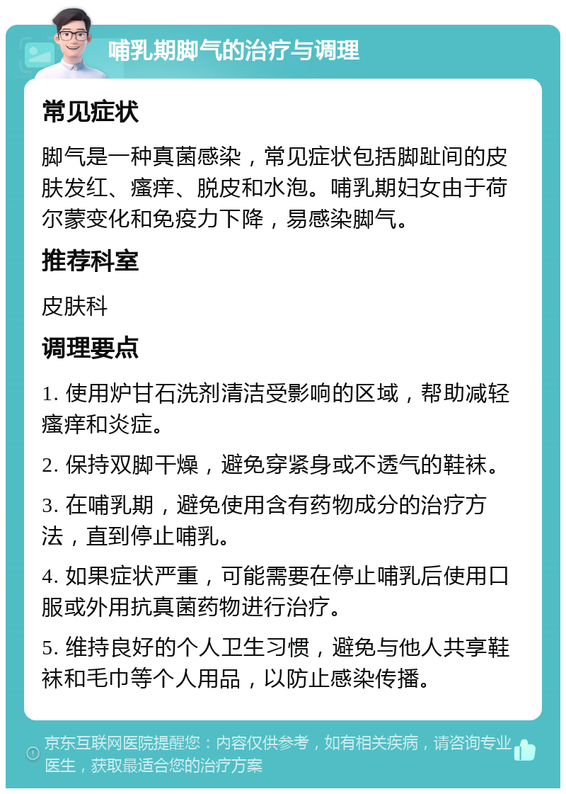 哺乳期脚气的治疗与调理 常见症状 脚气是一种真菌感染，常见症状包括脚趾间的皮肤发红、瘙痒、脱皮和水泡。哺乳期妇女由于荷尔蒙变化和免疫力下降，易感染脚气。 推荐科室 皮肤科 调理要点 1. 使用炉甘石洗剂清洁受影响的区域，帮助减轻瘙痒和炎症。 2. 保持双脚干燥，避免穿紧身或不透气的鞋袜。 3. 在哺乳期，避免使用含有药物成分的治疗方法，直到停止哺乳。 4. 如果症状严重，可能需要在停止哺乳后使用口服或外用抗真菌药物进行治疗。 5. 维持良好的个人卫生习惯，避免与他人共享鞋袜和毛巾等个人用品，以防止感染传播。