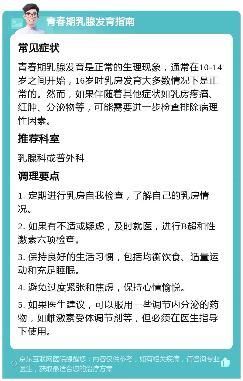 青春期乳腺发育指南 常见症状 青春期乳腺发育是正常的生理现象，通常在10-14岁之间开始，16岁时乳房发育大多数情况下是正常的。然而，如果伴随着其他症状如乳房疼痛、红肿、分泌物等，可能需要进一步检查排除病理性因素。 推荐科室 乳腺科或普外科 调理要点 1. 定期进行乳房自我检查，了解自己的乳房情况。 2. 如果有不适或疑虑，及时就医，进行B超和性激素六项检查。 3. 保持良好的生活习惯，包括均衡饮食、适量运动和充足睡眠。 4. 避免过度紧张和焦虑，保持心情愉悦。 5. 如果医生建议，可以服用一些调节内分泌的药物，如雌激素受体调节剂等，但必须在医生指导下使用。