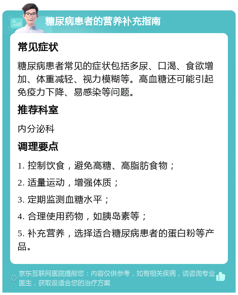 糖尿病患者的营养补充指南 常见症状 糖尿病患者常见的症状包括多尿、口渴、食欲增加、体重减轻、视力模糊等。高血糖还可能引起免疫力下降、易感染等问题。 推荐科室 内分泌科 调理要点 1. 控制饮食，避免高糖、高脂肪食物； 2. 适量运动，增强体质； 3. 定期监测血糖水平； 4. 合理使用药物，如胰岛素等； 5. 补充营养，选择适合糖尿病患者的蛋白粉等产品。