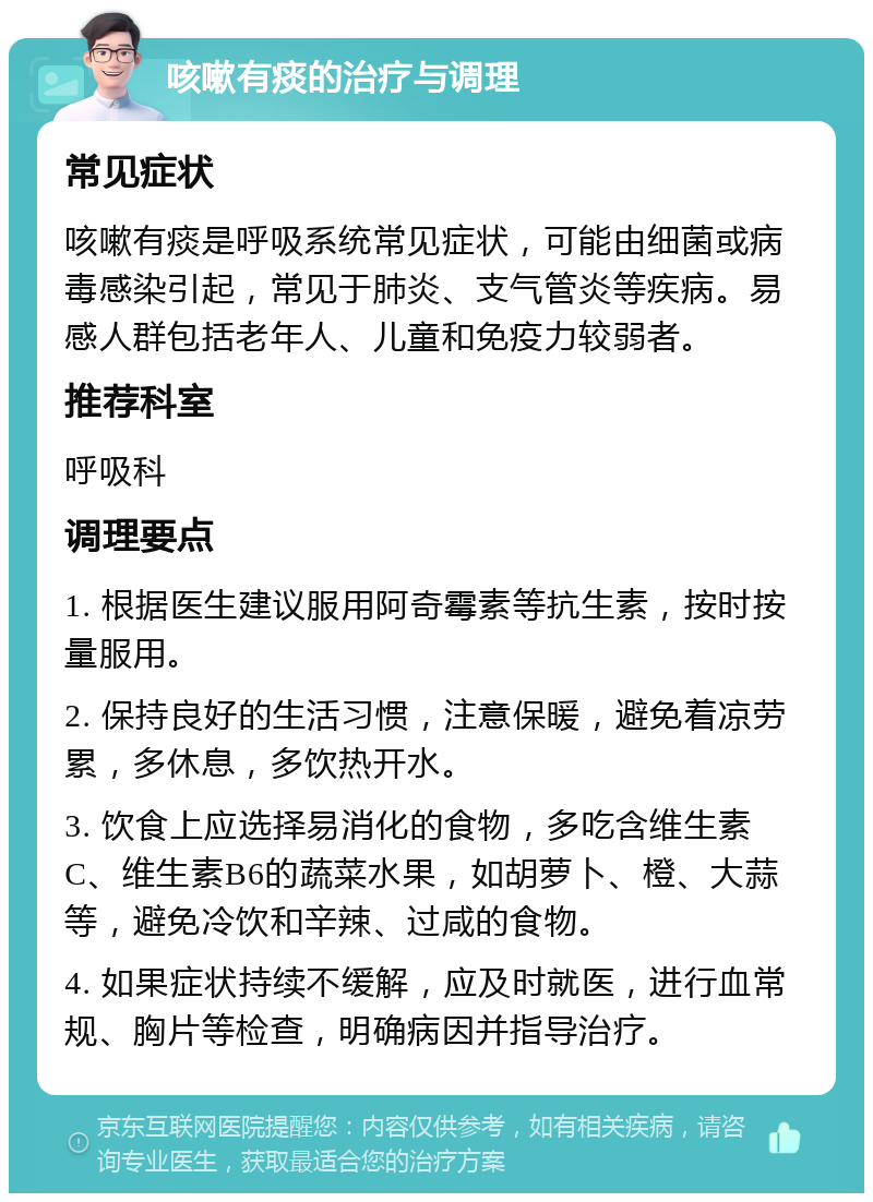 咳嗽有痰的治疗与调理 常见症状 咳嗽有痰是呼吸系统常见症状，可能由细菌或病毒感染引起，常见于肺炎、支气管炎等疾病。易感人群包括老年人、儿童和免疫力较弱者。 推荐科室 呼吸科 调理要点 1. 根据医生建议服用阿奇霉素等抗生素，按时按量服用。 2. 保持良好的生活习惯，注意保暖，避免着凉劳累，多休息，多饮热开水。 3. 饮食上应选择易消化的食物，多吃含维生素C、维生素B6的蔬菜水果，如胡萝卜、橙、大蒜等，避免冷饮和辛辣、过咸的食物。 4. 如果症状持续不缓解，应及时就医，进行血常规、胸片等检查，明确病因并指导治疗。