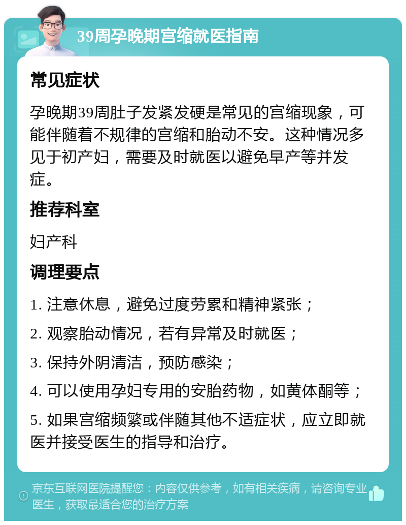 39周孕晚期宫缩就医指南 常见症状 孕晚期39周肚子发紧发硬是常见的宫缩现象，可能伴随着不规律的宫缩和胎动不安。这种情况多见于初产妇，需要及时就医以避免早产等并发症。 推荐科室 妇产科 调理要点 1. 注意休息，避免过度劳累和精神紧张； 2. 观察胎动情况，若有异常及时就医； 3. 保持外阴清洁，预防感染； 4. 可以使用孕妇专用的安胎药物，如黄体酮等； 5. 如果宫缩频繁或伴随其他不适症状，应立即就医并接受医生的指导和治疗。