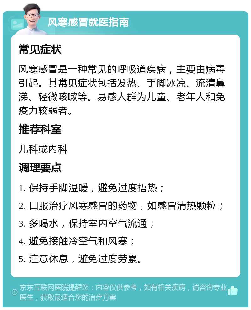 风寒感冒就医指南 常见症状 风寒感冒是一种常见的呼吸道疾病，主要由病毒引起。其常见症状包括发热、手脚冰凉、流清鼻涕、轻微咳嗽等。易感人群为儿童、老年人和免疫力较弱者。 推荐科室 儿科或内科 调理要点 1. 保持手脚温暖，避免过度捂热； 2. 口服治疗风寒感冒的药物，如感冒清热颗粒； 3. 多喝水，保持室内空气流通； 4. 避免接触冷空气和风寒； 5. 注意休息，避免过度劳累。