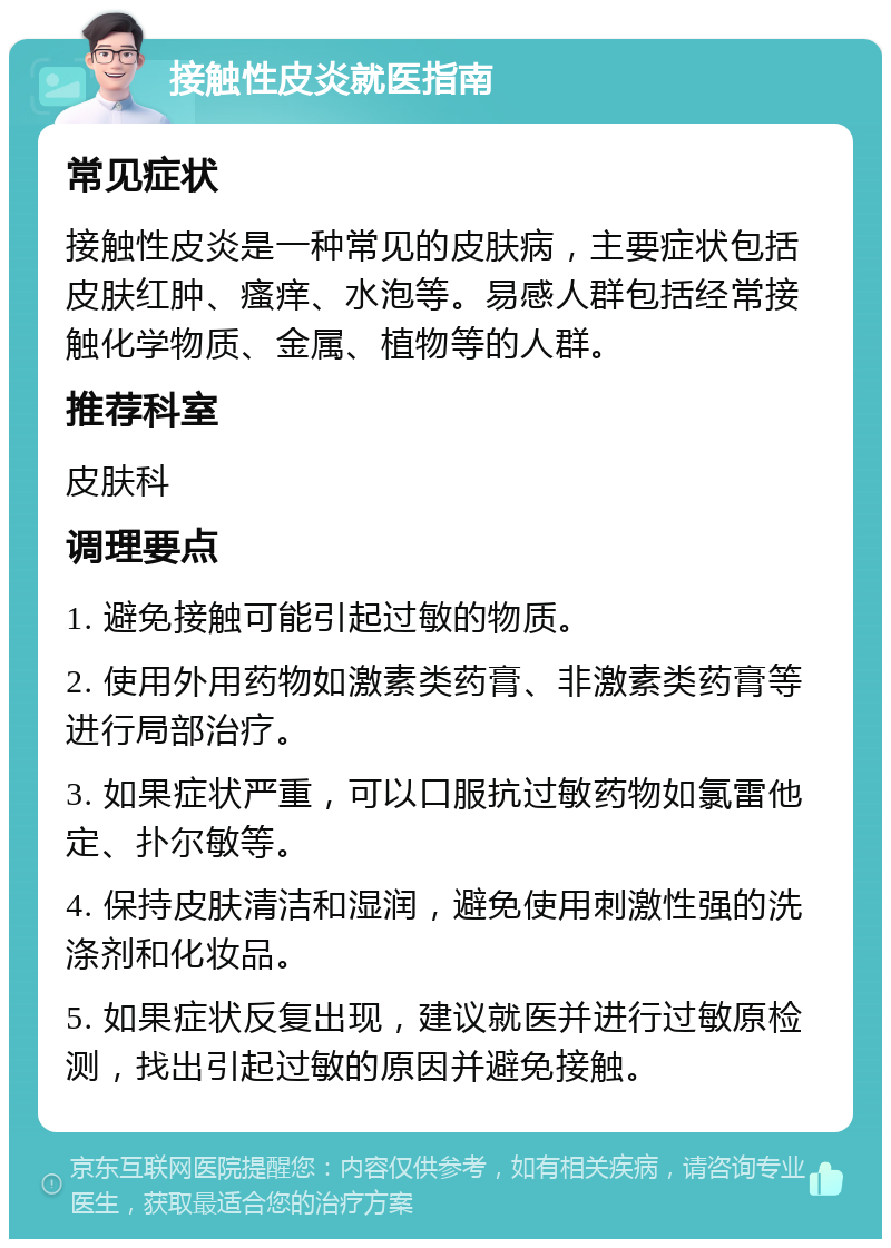 接触性皮炎就医指南 常见症状 接触性皮炎是一种常见的皮肤病，主要症状包括皮肤红肿、瘙痒、水泡等。易感人群包括经常接触化学物质、金属、植物等的人群。 推荐科室 皮肤科 调理要点 1. 避免接触可能引起过敏的物质。 2. 使用外用药物如激素类药膏、非激素类药膏等进行局部治疗。 3. 如果症状严重，可以口服抗过敏药物如氯雷他定、扑尔敏等。 4. 保持皮肤清洁和湿润，避免使用刺激性强的洗涤剂和化妆品。 5. 如果症状反复出现，建议就医并进行过敏原检测，找出引起过敏的原因并避免接触。