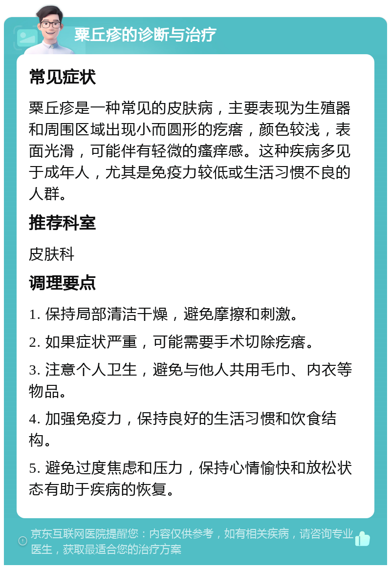 粟丘疹的诊断与治疗 常见症状 粟丘疹是一种常见的皮肤病，主要表现为生殖器和周围区域出现小而圆形的疙瘩，颜色较浅，表面光滑，可能伴有轻微的瘙痒感。这种疾病多见于成年人，尤其是免疫力较低或生活习惯不良的人群。 推荐科室 皮肤科 调理要点 1. 保持局部清洁干燥，避免摩擦和刺激。 2. 如果症状严重，可能需要手术切除疙瘩。 3. 注意个人卫生，避免与他人共用毛巾、内衣等物品。 4. 加强免疫力，保持良好的生活习惯和饮食结构。 5. 避免过度焦虑和压力，保持心情愉快和放松状态有助于疾病的恢复。