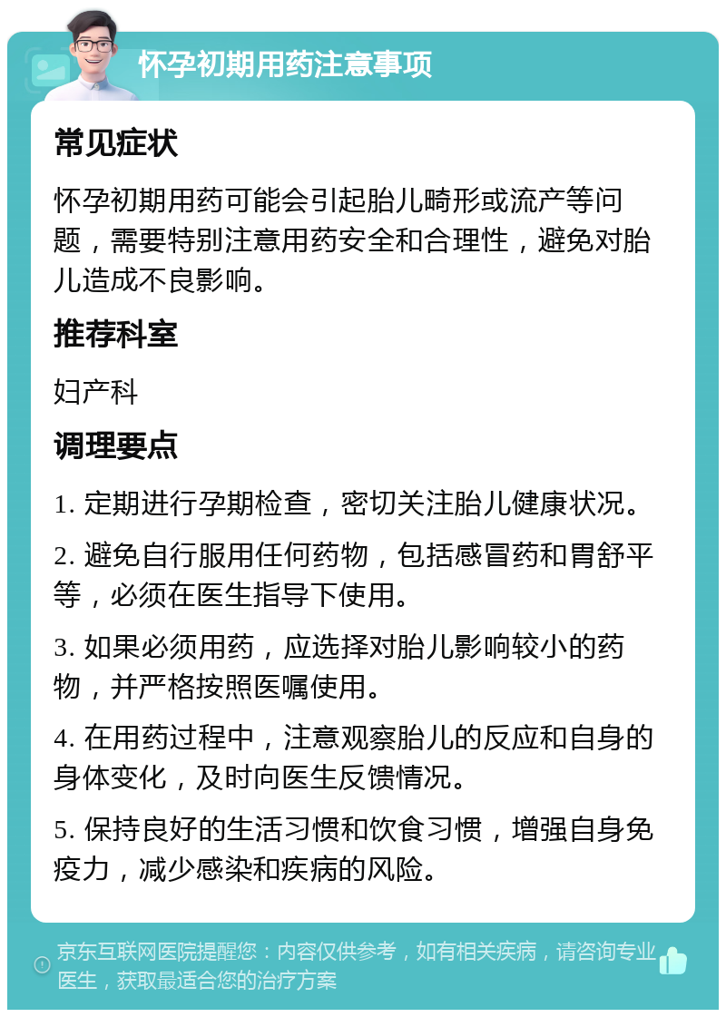 怀孕初期用药注意事项 常见症状 怀孕初期用药可能会引起胎儿畸形或流产等问题，需要特别注意用药安全和合理性，避免对胎儿造成不良影响。 推荐科室 妇产科 调理要点 1. 定期进行孕期检查，密切关注胎儿健康状况。 2. 避免自行服用任何药物，包括感冒药和胃舒平等，必须在医生指导下使用。 3. 如果必须用药，应选择对胎儿影响较小的药物，并严格按照医嘱使用。 4. 在用药过程中，注意观察胎儿的反应和自身的身体变化，及时向医生反馈情况。 5. 保持良好的生活习惯和饮食习惯，增强自身免疫力，减少感染和疾病的风险。