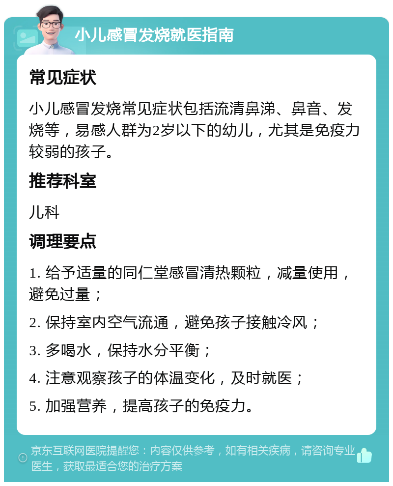 小儿感冒发烧就医指南 常见症状 小儿感冒发烧常见症状包括流清鼻涕、鼻音、发烧等，易感人群为2岁以下的幼儿，尤其是免疫力较弱的孩子。 推荐科室 儿科 调理要点 1. 给予适量的同仁堂感冒清热颗粒，减量使用，避免过量； 2. 保持室内空气流通，避免孩子接触冷风； 3. 多喝水，保持水分平衡； 4. 注意观察孩子的体温变化，及时就医； 5. 加强营养，提高孩子的免疫力。