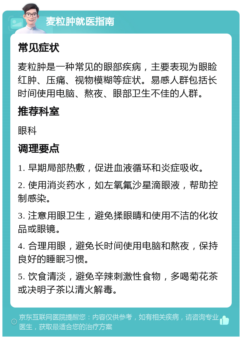 麦粒肿就医指南 常见症状 麦粒肿是一种常见的眼部疾病，主要表现为眼睑红肿、压痛、视物模糊等症状。易感人群包括长时间使用电脑、熬夜、眼部卫生不佳的人群。 推荐科室 眼科 调理要点 1. 早期局部热敷，促进血液循环和炎症吸收。 2. 使用消炎药水，如左氧氟沙星滴眼液，帮助控制感染。 3. 注意用眼卫生，避免揉眼睛和使用不洁的化妆品或眼镜。 4. 合理用眼，避免长时间使用电脑和熬夜，保持良好的睡眠习惯。 5. 饮食清淡，避免辛辣刺激性食物，多喝菊花茶或决明子茶以清火解毒。