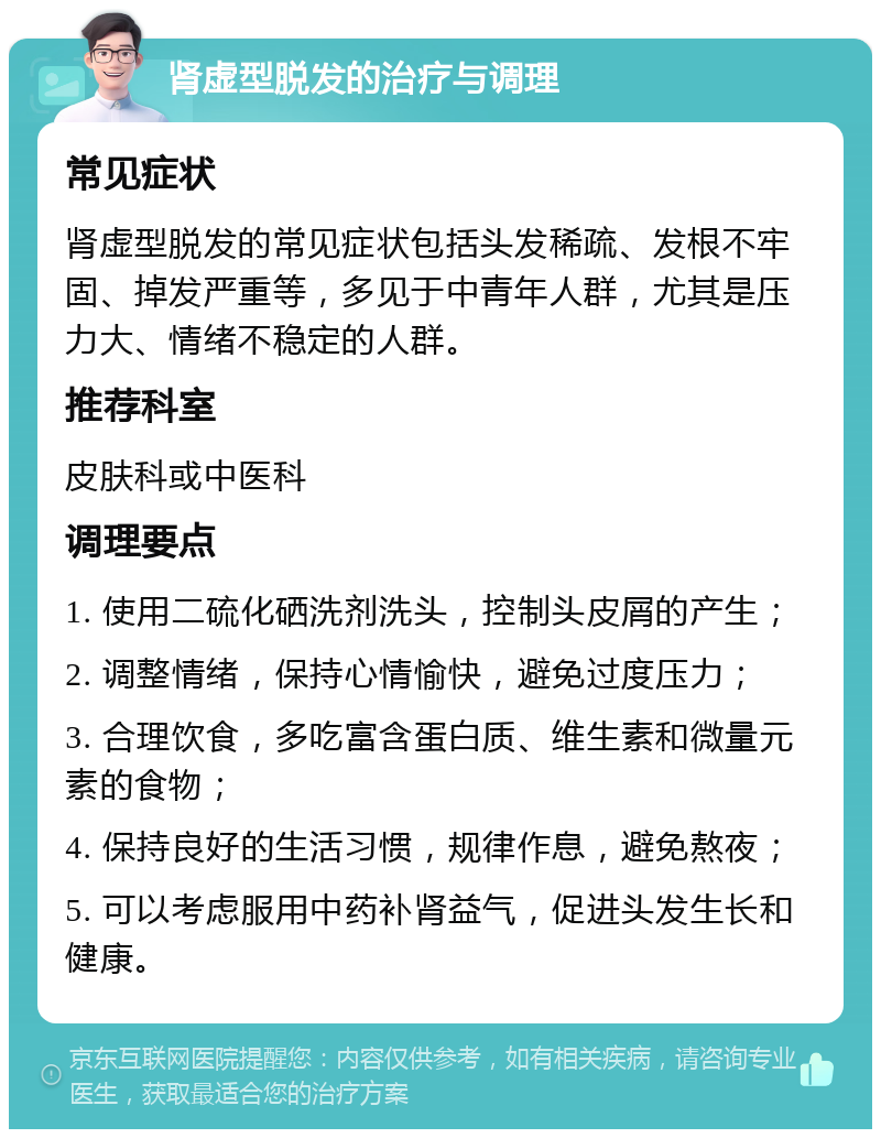 肾虚型脱发的治疗与调理 常见症状 肾虚型脱发的常见症状包括头发稀疏、发根不牢固、掉发严重等，多见于中青年人群，尤其是压力大、情绪不稳定的人群。 推荐科室 皮肤科或中医科 调理要点 1. 使用二硫化硒洗剂洗头，控制头皮屑的产生； 2. 调整情绪，保持心情愉快，避免过度压力； 3. 合理饮食，多吃富含蛋白质、维生素和微量元素的食物； 4. 保持良好的生活习惯，规律作息，避免熬夜； 5. 可以考虑服用中药补肾益气，促进头发生长和健康。