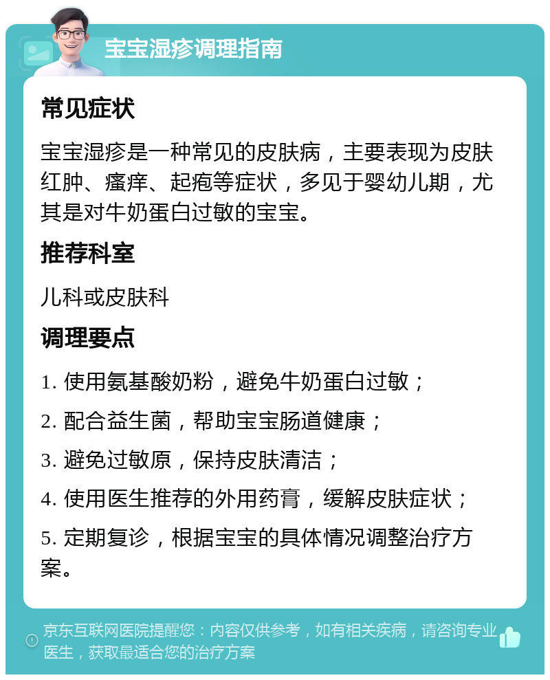 宝宝湿疹调理指南 常见症状 宝宝湿疹是一种常见的皮肤病，主要表现为皮肤红肿、瘙痒、起疱等症状，多见于婴幼儿期，尤其是对牛奶蛋白过敏的宝宝。 推荐科室 儿科或皮肤科 调理要点 1. 使用氨基酸奶粉，避免牛奶蛋白过敏； 2. 配合益生菌，帮助宝宝肠道健康； 3. 避免过敏原，保持皮肤清洁； 4. 使用医生推荐的外用药膏，缓解皮肤症状； 5. 定期复诊，根据宝宝的具体情况调整治疗方案。