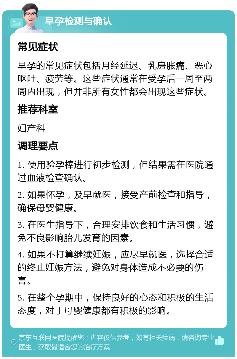 早孕检测与确认 常见症状 早孕的常见症状包括月经延迟、乳房胀痛、恶心呕吐、疲劳等。这些症状通常在受孕后一周至两周内出现，但并非所有女性都会出现这些症状。 推荐科室 妇产科 调理要点 1. 使用验孕棒进行初步检测，但结果需在医院通过血液检查确认。 2. 如果怀孕，及早就医，接受产前检查和指导，确保母婴健康。 3. 在医生指导下，合理安排饮食和生活习惯，避免不良影响胎儿发育的因素。 4. 如果不打算继续妊娠，应尽早就医，选择合适的终止妊娠方法，避免对身体造成不必要的伤害。 5. 在整个孕期中，保持良好的心态和积极的生活态度，对于母婴健康都有积极的影响。