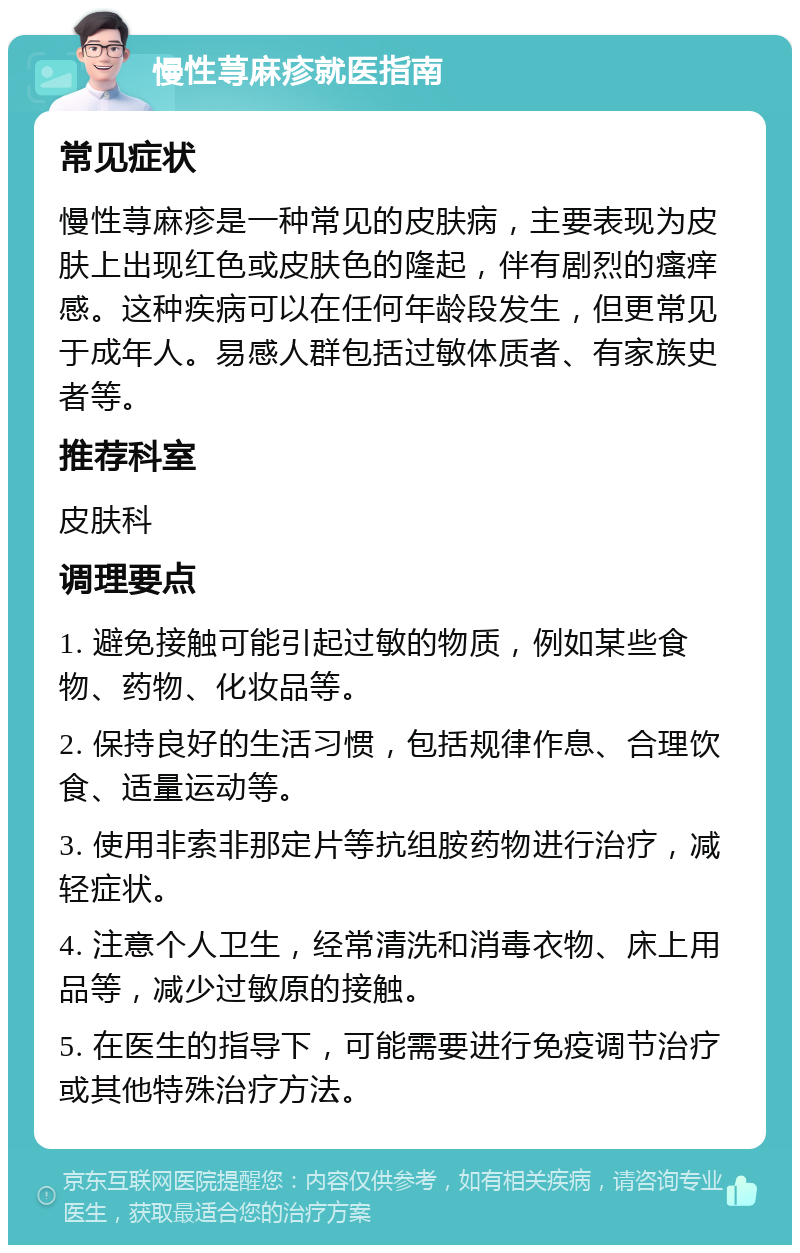 慢性荨麻疹就医指南 常见症状 慢性荨麻疹是一种常见的皮肤病，主要表现为皮肤上出现红色或皮肤色的隆起，伴有剧烈的瘙痒感。这种疾病可以在任何年龄段发生，但更常见于成年人。易感人群包括过敏体质者、有家族史者等。 推荐科室 皮肤科 调理要点 1. 避免接触可能引起过敏的物质，例如某些食物、药物、化妆品等。 2. 保持良好的生活习惯，包括规律作息、合理饮食、适量运动等。 3. 使用非索非那定片等抗组胺药物进行治疗，减轻症状。 4. 注意个人卫生，经常清洗和消毒衣物、床上用品等，减少过敏原的接触。 5. 在医生的指导下，可能需要进行免疫调节治疗或其他特殊治疗方法。