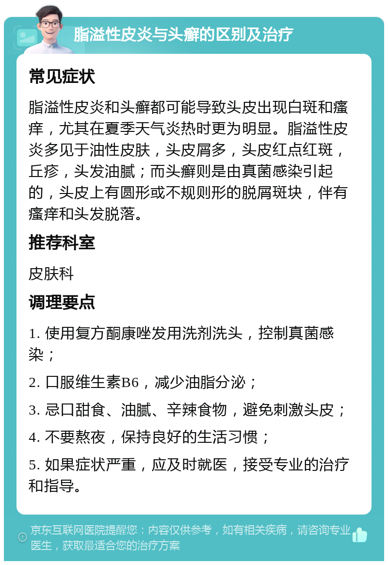 脂溢性皮炎与头癣的区别及治疗 常见症状 脂溢性皮炎和头癣都可能导致头皮出现白斑和瘙痒，尤其在夏季天气炎热时更为明显。脂溢性皮炎多见于油性皮肤，头皮屑多，头皮红点红斑，丘疹，头发油腻；而头癣则是由真菌感染引起的，头皮上有圆形或不规则形的脱屑斑块，伴有瘙痒和头发脱落。 推荐科室 皮肤科 调理要点 1. 使用复方酮康唑发用洗剂洗头，控制真菌感染； 2. 口服维生素B6，减少油脂分泌； 3. 忌口甜食、油腻、辛辣食物，避免刺激头皮； 4. 不要熬夜，保持良好的生活习惯； 5. 如果症状严重，应及时就医，接受专业的治疗和指导。