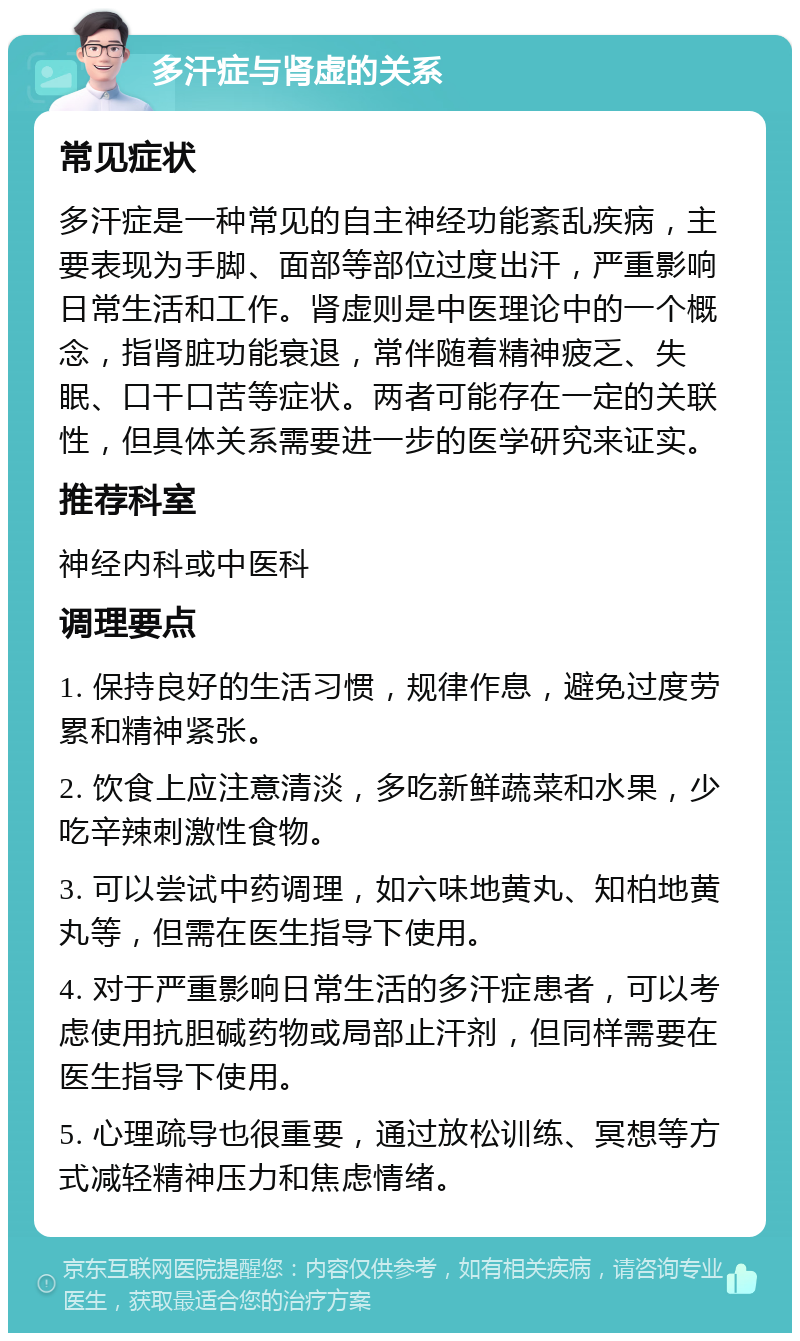 多汗症与肾虚的关系 常见症状 多汗症是一种常见的自主神经功能紊乱疾病，主要表现为手脚、面部等部位过度出汗，严重影响日常生活和工作。肾虚则是中医理论中的一个概念，指肾脏功能衰退，常伴随着精神疲乏、失眠、口干口苦等症状。两者可能存在一定的关联性，但具体关系需要进一步的医学研究来证实。 推荐科室 神经内科或中医科 调理要点 1. 保持良好的生活习惯，规律作息，避免过度劳累和精神紧张。 2. 饮食上应注意清淡，多吃新鲜蔬菜和水果，少吃辛辣刺激性食物。 3. 可以尝试中药调理，如六味地黄丸、知柏地黄丸等，但需在医生指导下使用。 4. 对于严重影响日常生活的多汗症患者，可以考虑使用抗胆碱药物或局部止汗剂，但同样需要在医生指导下使用。 5. 心理疏导也很重要，通过放松训练、冥想等方式减轻精神压力和焦虑情绪。