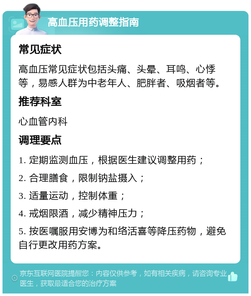 高血压用药调整指南 常见症状 高血压常见症状包括头痛、头晕、耳鸣、心悸等，易感人群为中老年人、肥胖者、吸烟者等。 推荐科室 心血管内科 调理要点 1. 定期监测血压，根据医生建议调整用药； 2. 合理膳食，限制钠盐摄入； 3. 适量运动，控制体重； 4. 戒烟限酒，减少精神压力； 5. 按医嘱服用安博为和络活喜等降压药物，避免自行更改用药方案。