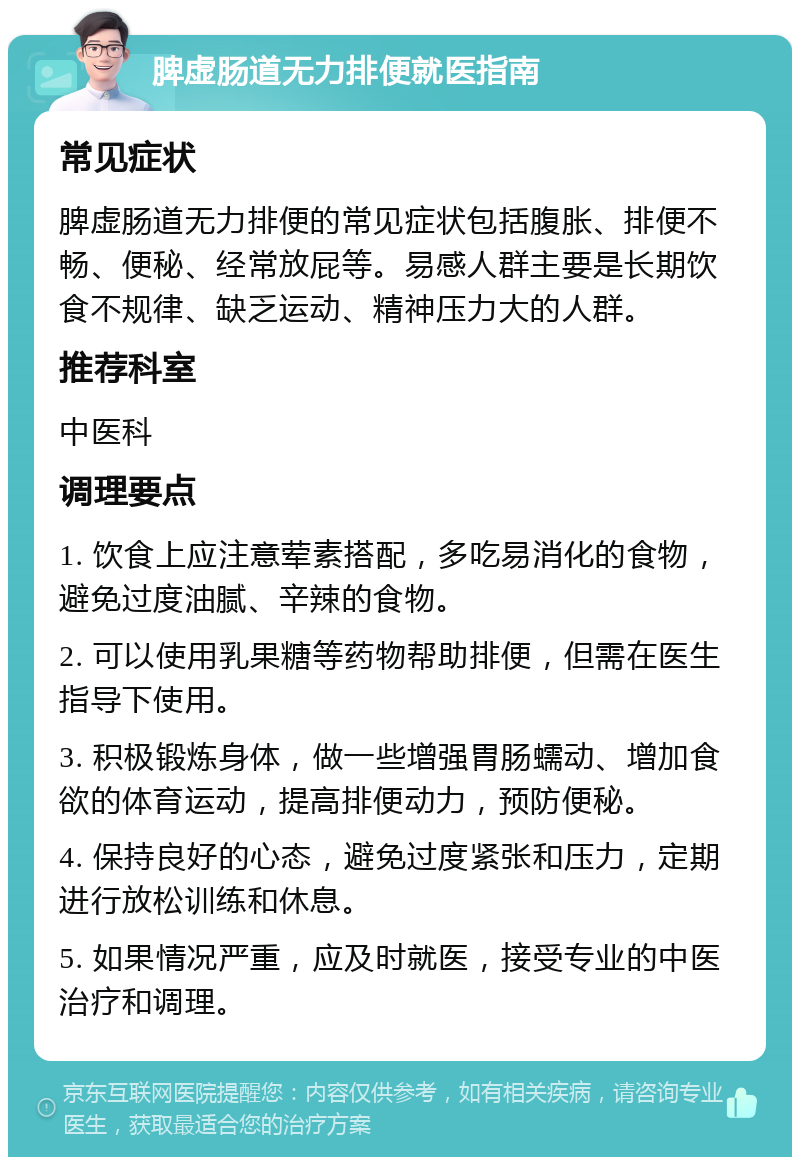 脾虚肠道无力排便就医指南 常见症状 脾虚肠道无力排便的常见症状包括腹胀、排便不畅、便秘、经常放屁等。易感人群主要是长期饮食不规律、缺乏运动、精神压力大的人群。 推荐科室 中医科 调理要点 1. 饮食上应注意荤素搭配，多吃易消化的食物，避免过度油腻、辛辣的食物。 2. 可以使用乳果糖等药物帮助排便，但需在医生指导下使用。 3. 积极锻炼身体，做一些增强胃肠蠕动、增加食欲的体育运动，提高排便动力，预防便秘。 4. 保持良好的心态，避免过度紧张和压力，定期进行放松训练和休息。 5. 如果情况严重，应及时就医，接受专业的中医治疗和调理。