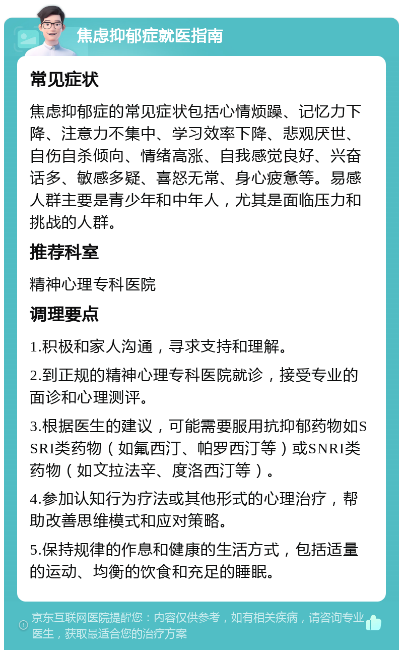 焦虑抑郁症就医指南 常见症状 焦虑抑郁症的常见症状包括心情烦躁、记忆力下降、注意力不集中、学习效率下降、悲观厌世、自伤自杀倾向、情绪高涨、自我感觉良好、兴奋话多、敏感多疑、喜怒无常、身心疲惫等。易感人群主要是青少年和中年人，尤其是面临压力和挑战的人群。 推荐科室 精神心理专科医院 调理要点 1.积极和家人沟通，寻求支持和理解。 2.到正规的精神心理专科医院就诊，接受专业的面诊和心理测评。 3.根据医生的建议，可能需要服用抗抑郁药物如SSRI类药物（如氟西汀、帕罗西汀等）或SNRI类药物（如文拉法辛、度洛西汀等）。 4.参加认知行为疗法或其他形式的心理治疗，帮助改善思维模式和应对策略。 5.保持规律的作息和健康的生活方式，包括适量的运动、均衡的饮食和充足的睡眠。