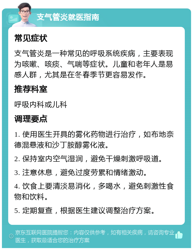 支气管炎就医指南 常见症状 支气管炎是一种常见的呼吸系统疾病，主要表现为咳嗽、咳痰、气喘等症状。儿童和老年人是易感人群，尤其是在冬春季节更容易发作。 推荐科室 呼吸内科或儿科 调理要点 1. 使用医生开具的雾化药物进行治疗，如布地奈德混悬液和沙丁胺醇雾化液。 2. 保持室内空气湿润，避免干燥刺激呼吸道。 3. 注意休息，避免过度劳累和情绪激动。 4. 饮食上要清淡易消化，多喝水，避免刺激性食物和饮料。 5. 定期复查，根据医生建议调整治疗方案。