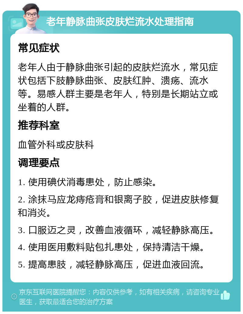 老年静脉曲张皮肤烂流水处理指南 常见症状 老年人由于静脉曲张引起的皮肤烂流水，常见症状包括下肢静脉曲张、皮肤红肿、溃疡、流水等。易感人群主要是老年人，特别是长期站立或坐着的人群。 推荐科室 血管外科或皮肤科 调理要点 1. 使用碘伏消毒患处，防止感染。 2. 涂抹马应龙痔疮膏和银离子胶，促进皮肤修复和消炎。 3. 口服迈之灵，改善血液循环，减轻静脉高压。 4. 使用医用敷料贴包扎患处，保持清洁干燥。 5. 提高患肢，减轻静脉高压，促进血液回流。