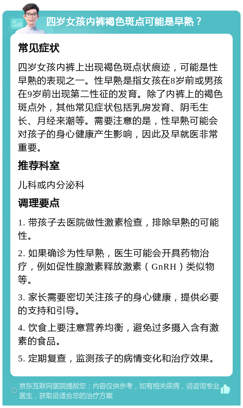 四岁女孩内裤褐色斑点可能是早熟？ 常见症状 四岁女孩内裤上出现褐色斑点状痕迹，可能是性早熟的表现之一。性早熟是指女孩在8岁前或男孩在9岁前出现第二性征的发育。除了内裤上的褐色斑点外，其他常见症状包括乳房发育、阴毛生长、月经来潮等。需要注意的是，性早熟可能会对孩子的身心健康产生影响，因此及早就医非常重要。 推荐科室 儿科或内分泌科 调理要点 1. 带孩子去医院做性激素检查，排除早熟的可能性。 2. 如果确诊为性早熟，医生可能会开具药物治疗，例如促性腺激素释放激素（GnRH）类似物等。 3. 家长需要密切关注孩子的身心健康，提供必要的支持和引导。 4. 饮食上要注意营养均衡，避免过多摄入含有激素的食品。 5. 定期复查，监测孩子的病情变化和治疗效果。