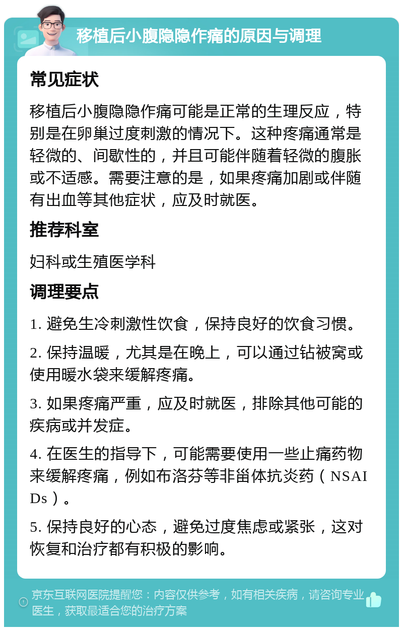 移植后小腹隐隐作痛的原因与调理 常见症状 移植后小腹隐隐作痛可能是正常的生理反应，特别是在卵巢过度刺激的情况下。这种疼痛通常是轻微的、间歇性的，并且可能伴随着轻微的腹胀或不适感。需要注意的是，如果疼痛加剧或伴随有出血等其他症状，应及时就医。 推荐科室 妇科或生殖医学科 调理要点 1. 避免生冷刺激性饮食，保持良好的饮食习惯。 2. 保持温暖，尤其是在晚上，可以通过钻被窝或使用暖水袋来缓解疼痛。 3. 如果疼痛严重，应及时就医，排除其他可能的疾病或并发症。 4. 在医生的指导下，可能需要使用一些止痛药物来缓解疼痛，例如布洛芬等非甾体抗炎药（NSAIDs）。 5. 保持良好的心态，避免过度焦虑或紧张，这对恢复和治疗都有积极的影响。