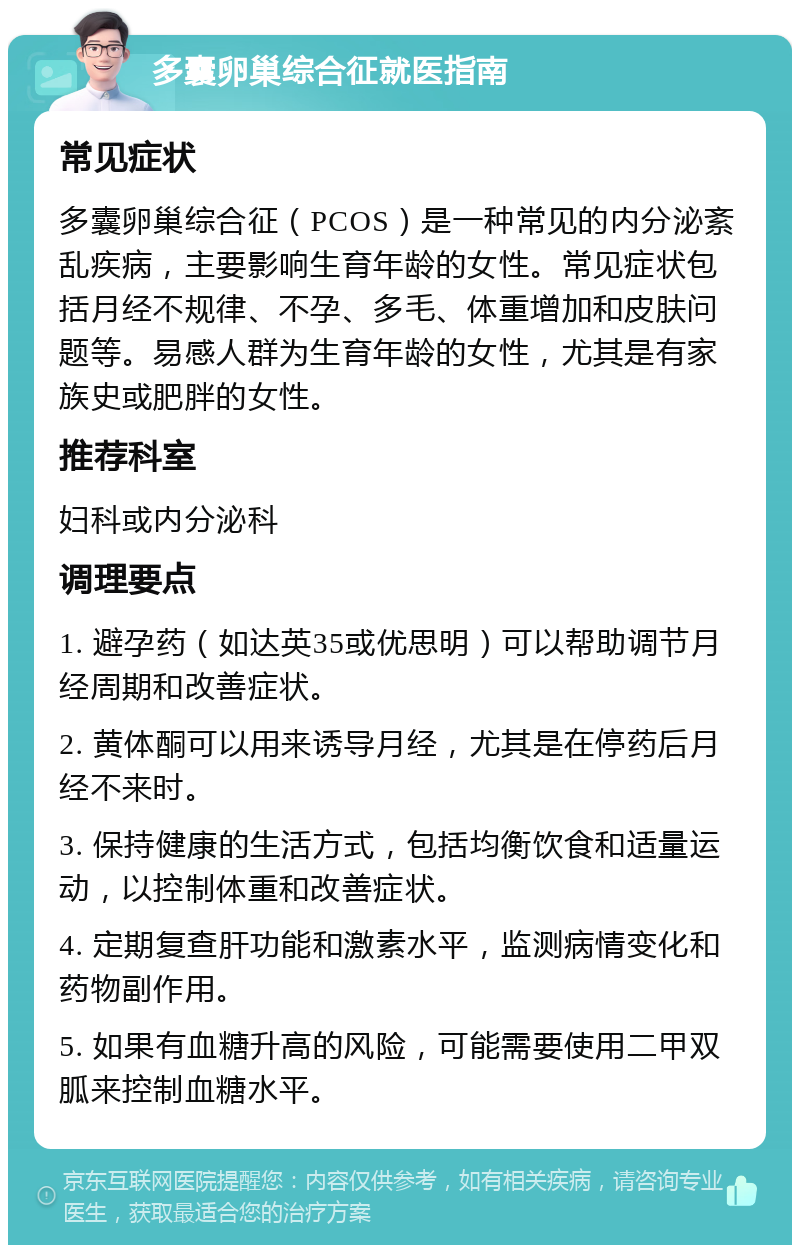 多囊卵巢综合征就医指南 常见症状 多囊卵巢综合征（PCOS）是一种常见的内分泌紊乱疾病，主要影响生育年龄的女性。常见症状包括月经不规律、不孕、多毛、体重增加和皮肤问题等。易感人群为生育年龄的女性，尤其是有家族史或肥胖的女性。 推荐科室 妇科或内分泌科 调理要点 1. 避孕药（如达英35或优思明）可以帮助调节月经周期和改善症状。 2. 黄体酮可以用来诱导月经，尤其是在停药后月经不来时。 3. 保持健康的生活方式，包括均衡饮食和适量运动，以控制体重和改善症状。 4. 定期复查肝功能和激素水平，监测病情变化和药物副作用。 5. 如果有血糖升高的风险，可能需要使用二甲双胍来控制血糖水平。