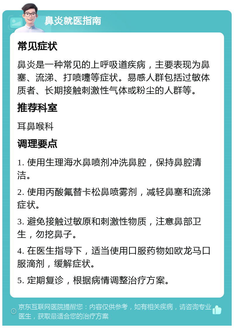 鼻炎就医指南 常见症状 鼻炎是一种常见的上呼吸道疾病，主要表现为鼻塞、流涕、打喷嚏等症状。易感人群包括过敏体质者、长期接触刺激性气体或粉尘的人群等。 推荐科室 耳鼻喉科 调理要点 1. 使用生理海水鼻喷剂冲洗鼻腔，保持鼻腔清洁。 2. 使用丙酸氟替卡松鼻喷雾剂，减轻鼻塞和流涕症状。 3. 避免接触过敏原和刺激性物质，注意鼻部卫生，勿挖鼻子。 4. 在医生指导下，适当使用口服药物如欧龙马口服滴剂，缓解症状。 5. 定期复诊，根据病情调整治疗方案。