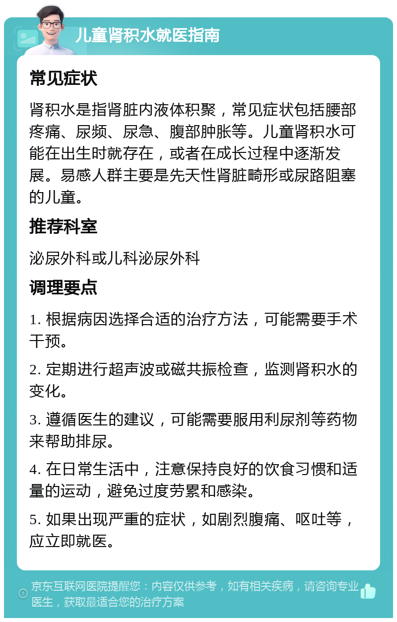 儿童肾积水就医指南 常见症状 肾积水是指肾脏内液体积聚，常见症状包括腰部疼痛、尿频、尿急、腹部肿胀等。儿童肾积水可能在出生时就存在，或者在成长过程中逐渐发展。易感人群主要是先天性肾脏畸形或尿路阻塞的儿童。 推荐科室 泌尿外科或儿科泌尿外科 调理要点 1. 根据病因选择合适的治疗方法，可能需要手术干预。 2. 定期进行超声波或磁共振检查，监测肾积水的变化。 3. 遵循医生的建议，可能需要服用利尿剂等药物来帮助排尿。 4. 在日常生活中，注意保持良好的饮食习惯和适量的运动，避免过度劳累和感染。 5. 如果出现严重的症状，如剧烈腹痛、呕吐等，应立即就医。