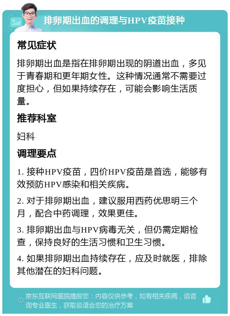 排卵期出血的调理与HPV疫苗接种 常见症状 排卵期出血是指在排卵期出现的阴道出血，多见于青春期和更年期女性。这种情况通常不需要过度担心，但如果持续存在，可能会影响生活质量。 推荐科室 妇科 调理要点 1. 接种HPV疫苗，四价HPV疫苗是首选，能够有效预防HPV感染和相关疾病。 2. 对于排卵期出血，建议服用西药优思明三个月，配合中药调理，效果更佳。 3. 排卵期出血与HPV病毒无关，但仍需定期检查，保持良好的生活习惯和卫生习惯。 4. 如果排卵期出血持续存在，应及时就医，排除其他潜在的妇科问题。