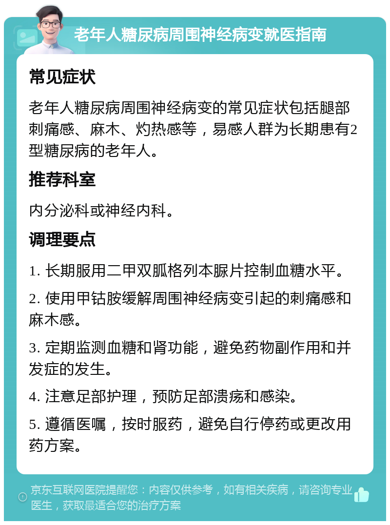 老年人糖尿病周围神经病变就医指南 常见症状 老年人糖尿病周围神经病变的常见症状包括腿部刺痛感、麻木、灼热感等，易感人群为长期患有2型糖尿病的老年人。 推荐科室 内分泌科或神经内科。 调理要点 1. 长期服用二甲双胍格列本脲片控制血糖水平。 2. 使用甲钴胺缓解周围神经病变引起的刺痛感和麻木感。 3. 定期监测血糖和肾功能，避免药物副作用和并发症的发生。 4. 注意足部护理，预防足部溃疡和感染。 5. 遵循医嘱，按时服药，避免自行停药或更改用药方案。