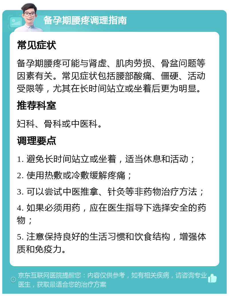 备孕期腰疼调理指南 常见症状 备孕期腰疼可能与肾虚、肌肉劳损、骨盆问题等因素有关。常见症状包括腰部酸痛、僵硬、活动受限等，尤其在长时间站立或坐着后更为明显。 推荐科室 妇科、骨科或中医科。 调理要点 1. 避免长时间站立或坐着，适当休息和活动； 2. 使用热敷或冷敷缓解疼痛； 3. 可以尝试中医推拿、针灸等非药物治疗方法； 4. 如果必须用药，应在医生指导下选择安全的药物； 5. 注意保持良好的生活习惯和饮食结构，增强体质和免疫力。