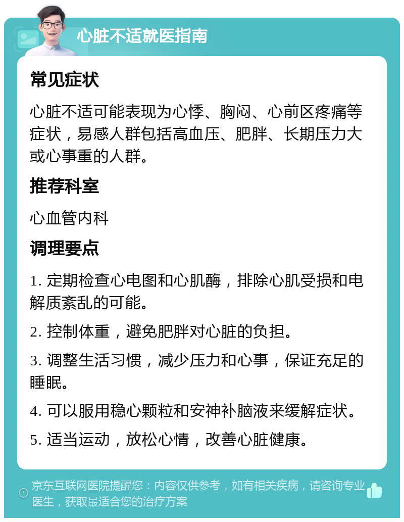 心脏不适就医指南 常见症状 心脏不适可能表现为心悸、胸闷、心前区疼痛等症状，易感人群包括高血压、肥胖、长期压力大或心事重的人群。 推荐科室 心血管内科 调理要点 1. 定期检查心电图和心肌酶，排除心肌受损和电解质紊乱的可能。 2. 控制体重，避免肥胖对心脏的负担。 3. 调整生活习惯，减少压力和心事，保证充足的睡眠。 4. 可以服用稳心颗粒和安神补脑液来缓解症状。 5. 适当运动，放松心情，改善心脏健康。