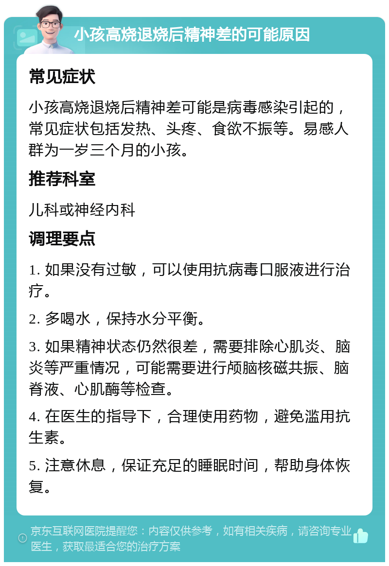 小孩高烧退烧后精神差的可能原因 常见症状 小孩高烧退烧后精神差可能是病毒感染引起的，常见症状包括发热、头疼、食欲不振等。易感人群为一岁三个月的小孩。 推荐科室 儿科或神经内科 调理要点 1. 如果没有过敏，可以使用抗病毒口服液进行治疗。 2. 多喝水，保持水分平衡。 3. 如果精神状态仍然很差，需要排除心肌炎、脑炎等严重情况，可能需要进行颅脑核磁共振、脑脊液、心肌酶等检查。 4. 在医生的指导下，合理使用药物，避免滥用抗生素。 5. 注意休息，保证充足的睡眠时间，帮助身体恢复。