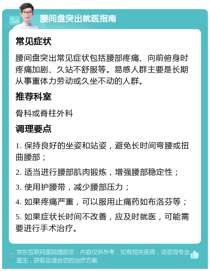 腰间盘突出就医指南 常见症状 腰间盘突出常见症状包括腰部疼痛、向前俯身时疼痛加剧、久站不舒服等。易感人群主要是长期从事重体力劳动或久坐不动的人群。 推荐科室 骨科或脊柱外科 调理要点 1. 保持良好的坐姿和站姿，避免长时间弯腰或扭曲腰部； 2. 适当进行腰部肌肉锻炼，增强腰部稳定性； 3. 使用护腰带，减少腰部压力； 4. 如果疼痛严重，可以服用止痛药如布洛芬等； 5. 如果症状长时间不改善，应及时就医，可能需要进行手术治疗。