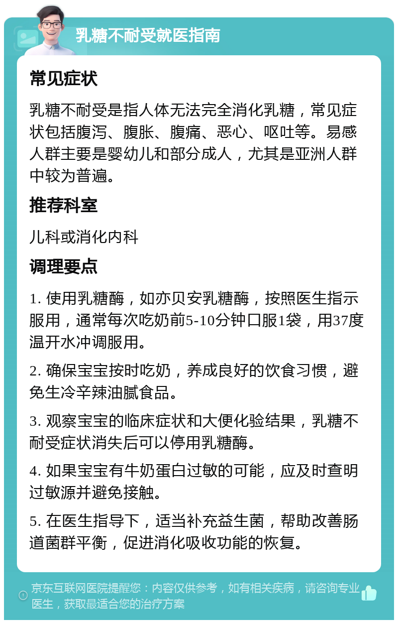 乳糖不耐受就医指南 常见症状 乳糖不耐受是指人体无法完全消化乳糖，常见症状包括腹泻、腹胀、腹痛、恶心、呕吐等。易感人群主要是婴幼儿和部分成人，尤其是亚洲人群中较为普遍。 推荐科室 儿科或消化内科 调理要点 1. 使用乳糖酶，如亦贝安乳糖酶，按照医生指示服用，通常每次吃奶前5-10分钟口服1袋，用37度温开水冲调服用。 2. 确保宝宝按时吃奶，养成良好的饮食习惯，避免生冷辛辣油腻食品。 3. 观察宝宝的临床症状和大便化验结果，乳糖不耐受症状消失后可以停用乳糖酶。 4. 如果宝宝有牛奶蛋白过敏的可能，应及时查明过敏源并避免接触。 5. 在医生指导下，适当补充益生菌，帮助改善肠道菌群平衡，促进消化吸收功能的恢复。