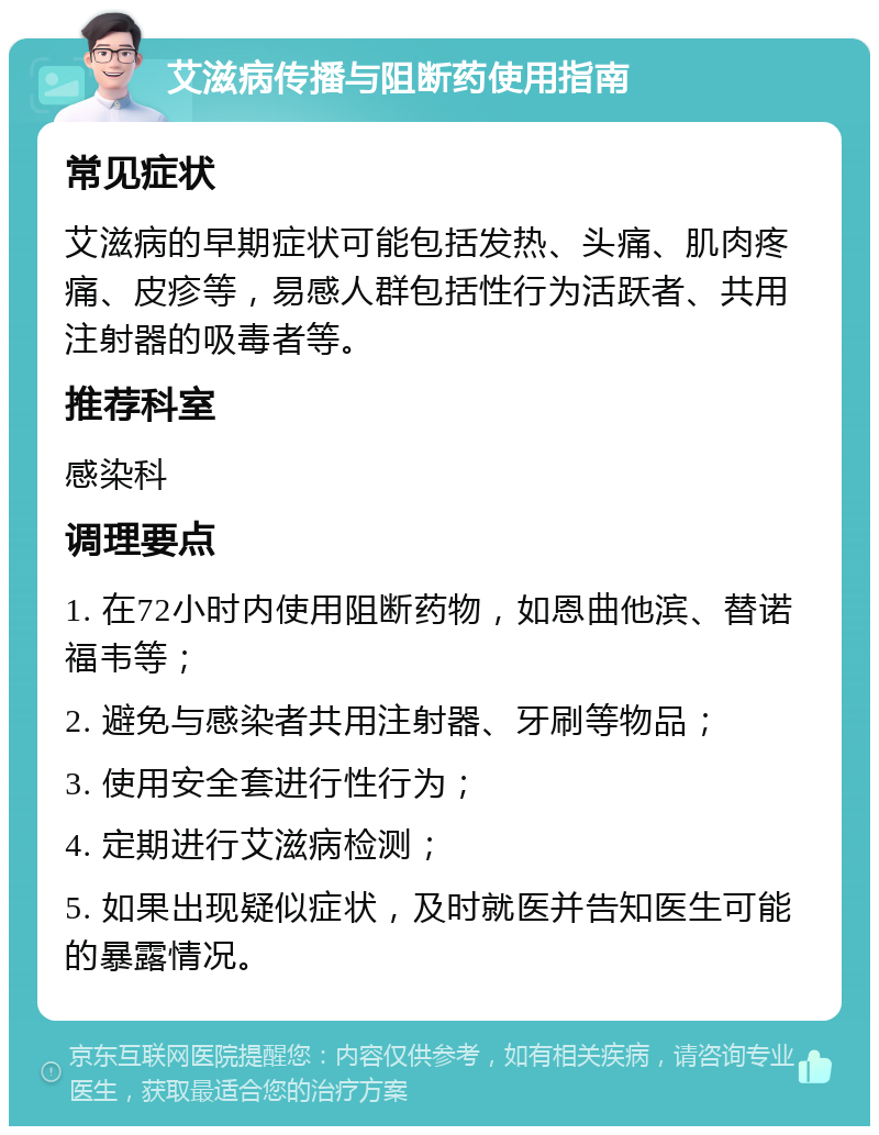 艾滋病传播与阻断药使用指南 常见症状 艾滋病的早期症状可能包括发热、头痛、肌肉疼痛、皮疹等，易感人群包括性行为活跃者、共用注射器的吸毒者等。 推荐科室 感染科 调理要点 1. 在72小时内使用阻断药物，如恩曲他滨、替诺福韦等； 2. 避免与感染者共用注射器、牙刷等物品； 3. 使用安全套进行性行为； 4. 定期进行艾滋病检测； 5. 如果出现疑似症状，及时就医并告知医生可能的暴露情况。