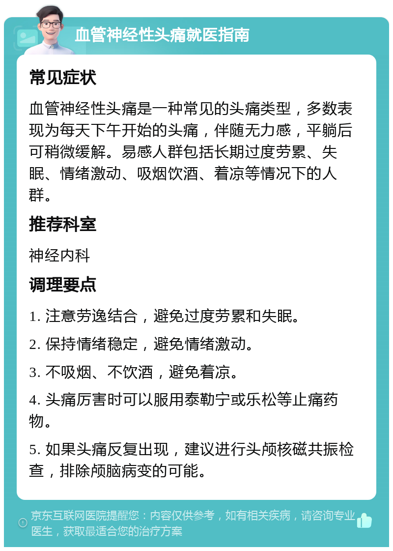 血管神经性头痛就医指南 常见症状 血管神经性头痛是一种常见的头痛类型，多数表现为每天下午开始的头痛，伴随无力感，平躺后可稍微缓解。易感人群包括长期过度劳累、失眠、情绪激动、吸烟饮酒、着凉等情况下的人群。 推荐科室 神经内科 调理要点 1. 注意劳逸结合，避免过度劳累和失眠。 2. 保持情绪稳定，避免情绪激动。 3. 不吸烟、不饮酒，避免着凉。 4. 头痛厉害时可以服用泰勒宁或乐松等止痛药物。 5. 如果头痛反复出现，建议进行头颅核磁共振检查，排除颅脑病变的可能。