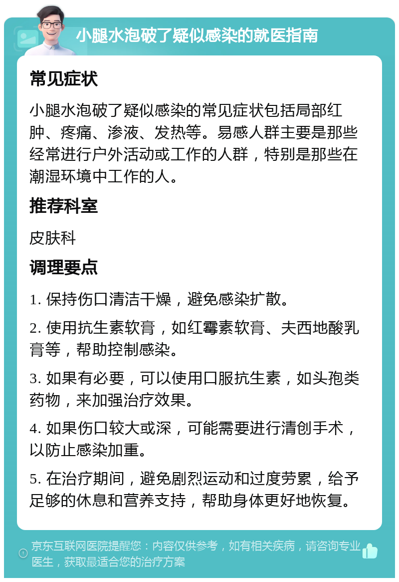 小腿水泡破了疑似感染的就医指南 常见症状 小腿水泡破了疑似感染的常见症状包括局部红肿、疼痛、渗液、发热等。易感人群主要是那些经常进行户外活动或工作的人群，特别是那些在潮湿环境中工作的人。 推荐科室 皮肤科 调理要点 1. 保持伤口清洁干燥，避免感染扩散。 2. 使用抗生素软膏，如红霉素软膏、夫西地酸乳膏等，帮助控制感染。 3. 如果有必要，可以使用口服抗生素，如头孢类药物，来加强治疗效果。 4. 如果伤口较大或深，可能需要进行清创手术，以防止感染加重。 5. 在治疗期间，避免剧烈运动和过度劳累，给予足够的休息和营养支持，帮助身体更好地恢复。