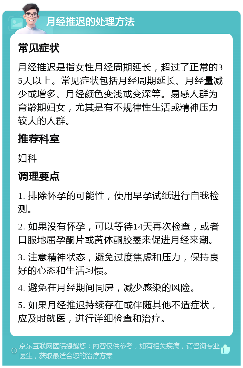 月经推迟的处理方法 常见症状 月经推迟是指女性月经周期延长，超过了正常的35天以上。常见症状包括月经周期延长、月经量减少或增多、月经颜色变浅或变深等。易感人群为育龄期妇女，尤其是有不规律性生活或精神压力较大的人群。 推荐科室 妇科 调理要点 1. 排除怀孕的可能性，使用早孕试纸进行自我检测。 2. 如果没有怀孕，可以等待14天再次检查，或者口服地屈孕酮片或黄体酮胶囊来促进月经来潮。 3. 注意精神状态，避免过度焦虑和压力，保持良好的心态和生活习惯。 4. 避免在月经期间同房，减少感染的风险。 5. 如果月经推迟持续存在或伴随其他不适症状，应及时就医，进行详细检查和治疗。