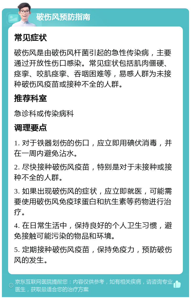 破伤风预防指南 常见症状 破伤风是由破伤风杆菌引起的急性传染病，主要通过开放性伤口感染。常见症状包括肌肉僵硬、痉挛、咬肌痉挛、吞咽困难等，易感人群为未接种破伤风疫苗或接种不全的人群。 推荐科室 急诊科或传染病科 调理要点 1. 对于铁器划伤的伤口，应立即用碘伏消毒，并在一周内避免沾水。 2. 尽快接种破伤风疫苗，特别是对于未接种或接种不全的人群。 3. 如果出现破伤风的症状，应立即就医，可能需要使用破伤风免疫球蛋白和抗生素等药物进行治疗。 4. 在日常生活中，保持良好的个人卫生习惯，避免接触可能污染的物品和环境。 5. 定期接种破伤风疫苗，保持免疫力，预防破伤风的发生。