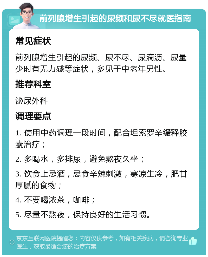 前列腺增生引起的尿频和尿不尽就医指南 常见症状 前列腺增生引起的尿频、尿不尽、尿滴沥、尿量少时有无力感等症状，多见于中老年男性。 推荐科室 泌尿外科 调理要点 1. 使用中药调理一段时间，配合坦索罗辛缓释胶囊治疗； 2. 多喝水，多排尿，避免熬夜久坐； 3. 饮食上忌酒，忌食辛辣刺激，寒凉生冷，肥甘厚腻的食物； 4. 不要喝浓茶，咖啡； 5. 尽量不熬夜，保持良好的生活习惯。