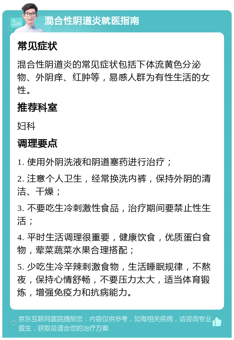 混合性阴道炎就医指南 常见症状 混合性阴道炎的常见症状包括下体流黄色分泌物、外阴痒、红肿等，易感人群为有性生活的女性。 推荐科室 妇科 调理要点 1. 使用外阴洗液和阴道塞药进行治疗； 2. 注意个人卫生，经常换洗内裤，保持外阴的清洁、干燥； 3. 不要吃生冷刺激性食品，治疗期间要禁止性生活； 4. 平时生活调理很重要，健康饮食，优质蛋白食物，荤菜蔬菜水果合理搭配； 5. 少吃生冷辛辣刺激食物，生活睡眠规律，不熬夜，保持心情舒畅，不要压力太大，适当体育锻炼，增强免疫力和抗病能力。