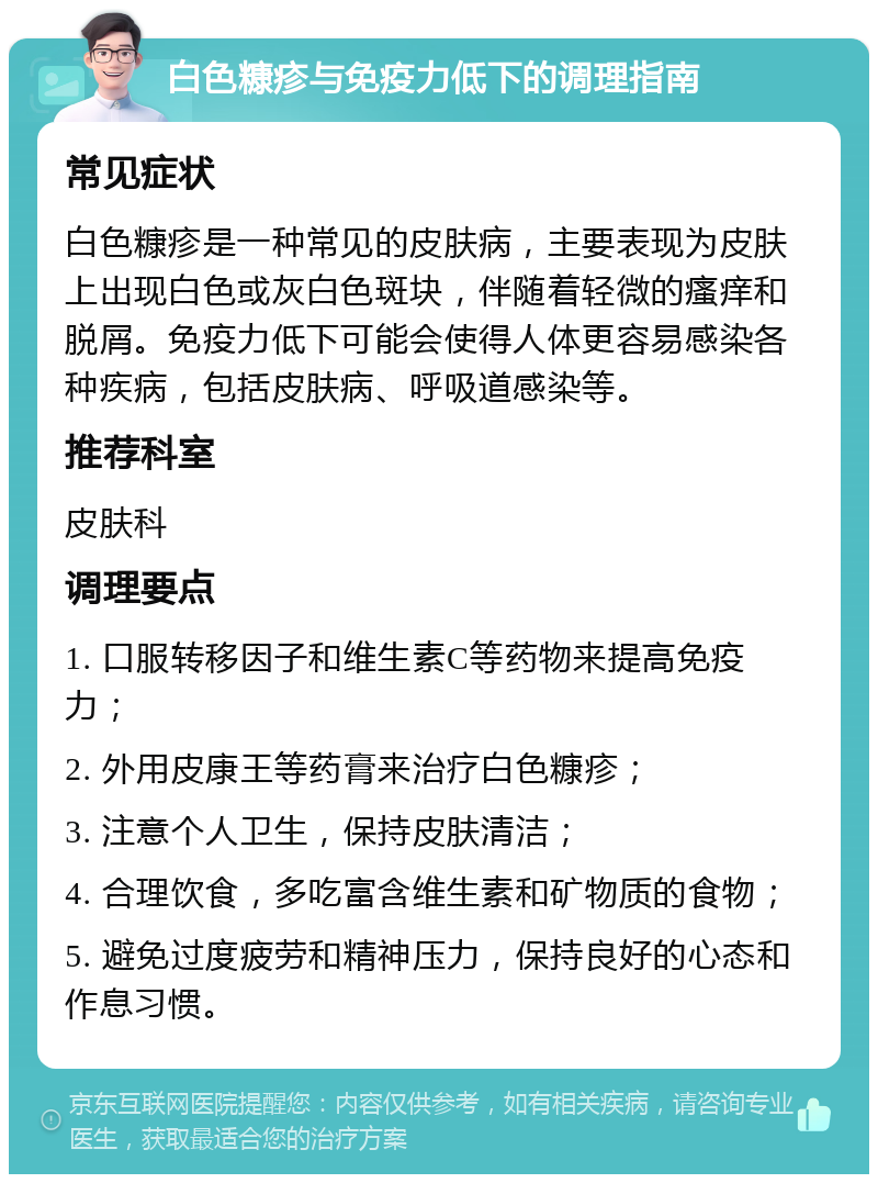 白色糠疹与免疫力低下的调理指南 常见症状 白色糠疹是一种常见的皮肤病，主要表现为皮肤上出现白色或灰白色斑块，伴随着轻微的瘙痒和脱屑。免疫力低下可能会使得人体更容易感染各种疾病，包括皮肤病、呼吸道感染等。 推荐科室 皮肤科 调理要点 1. 口服转移因子和维生素C等药物来提高免疫力； 2. 外用皮康王等药膏来治疗白色糠疹； 3. 注意个人卫生，保持皮肤清洁； 4. 合理饮食，多吃富含维生素和矿物质的食物； 5. 避免过度疲劳和精神压力，保持良好的心态和作息习惯。