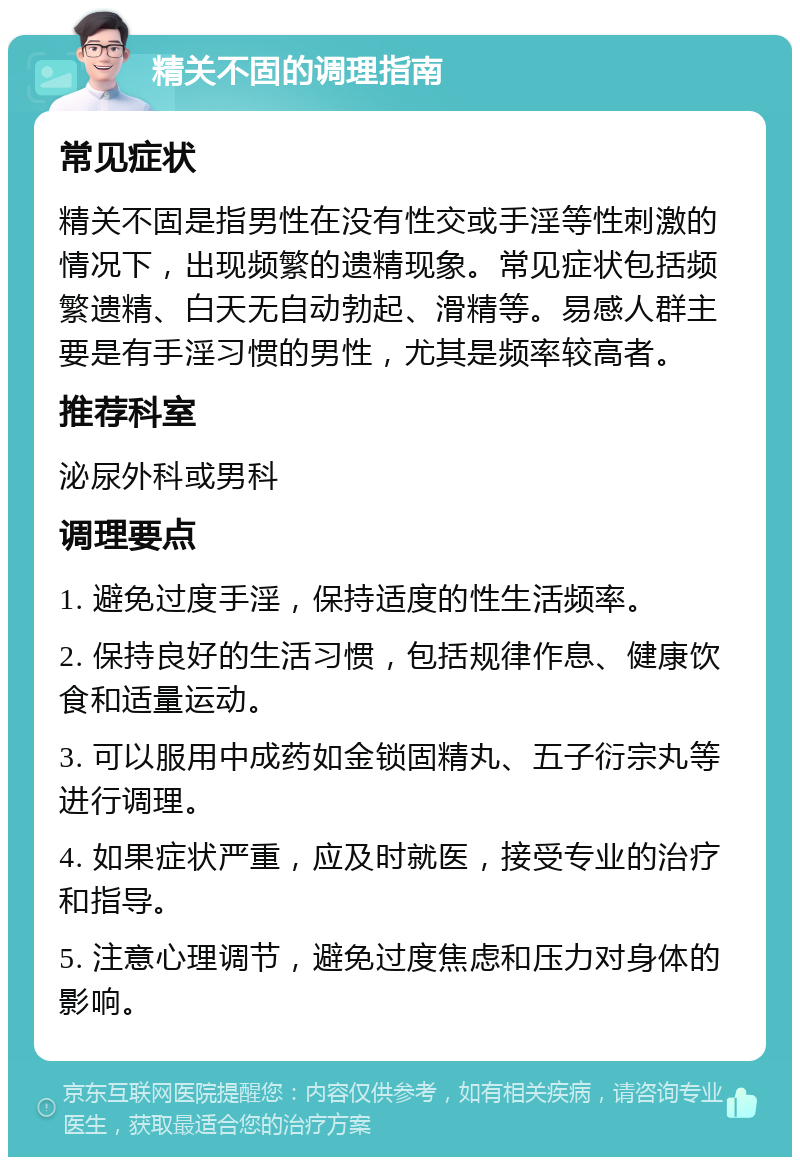 精关不固的调理指南 常见症状 精关不固是指男性在没有性交或手淫等性刺激的情况下，出现频繁的遗精现象。常见症状包括频繁遗精、白天无自动勃起、滑精等。易感人群主要是有手淫习惯的男性，尤其是频率较高者。 推荐科室 泌尿外科或男科 调理要点 1. 避免过度手淫，保持适度的性生活频率。 2. 保持良好的生活习惯，包括规律作息、健康饮食和适量运动。 3. 可以服用中成药如金锁固精丸、五子衍宗丸等进行调理。 4. 如果症状严重，应及时就医，接受专业的治疗和指导。 5. 注意心理调节，避免过度焦虑和压力对身体的影响。